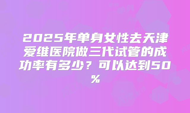 2025年单身女性去天津爱维医院做三代试管的成功率有多少？可以达到50%