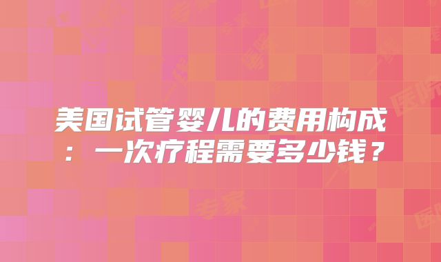 美国试管婴儿的费用构成：一次疗程需要多少钱？
