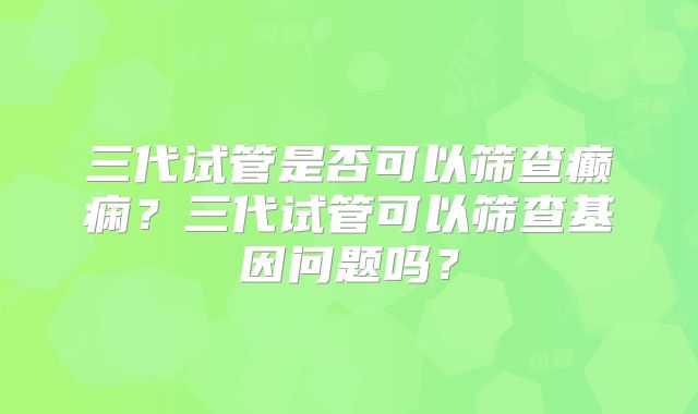 三代试管是否可以筛查癫痫？三代试管可以筛查基因问题吗？