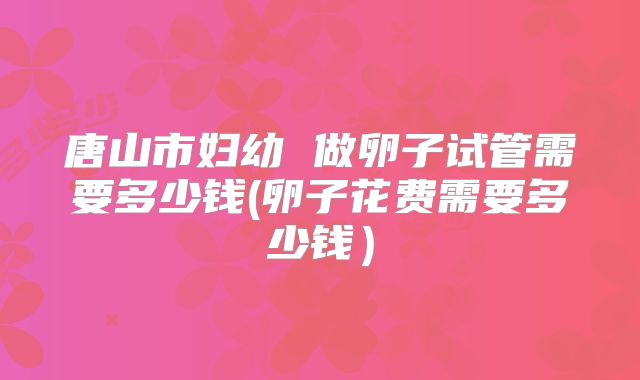 唐山市妇幼 做卵子试管需要多少钱(卵子花费需要多少钱）
