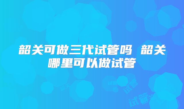 韶关可做三代试管吗 韶关哪里可以做试管