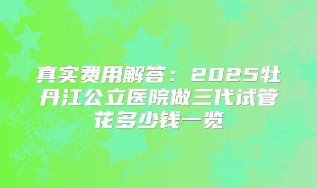 真实费用解答：2025牡丹江公立医院做三代试管花多少钱一览