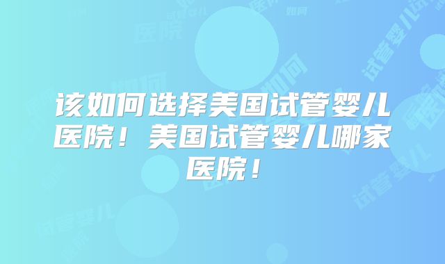 该如何选择美国试管婴儿医院！美国试管婴儿哪家医院！