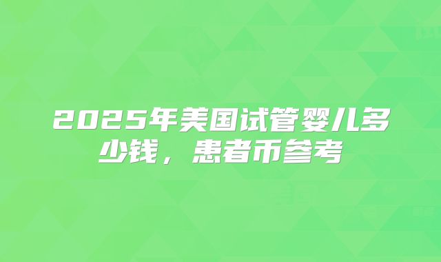 2025年美国试管婴儿多少钱，患者币参考