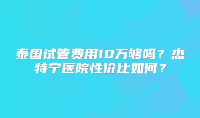 泰国试管费用10万够吗？杰特宁医院性价比如何？
