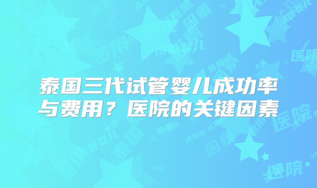 泰国三代试管婴儿成功率与费用？医院的关键因素