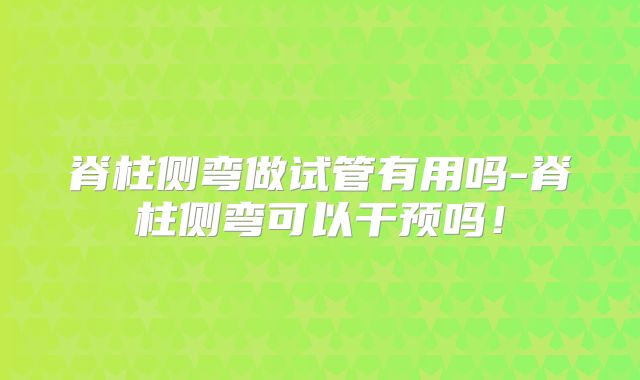 脊柱侧弯做试管有用吗-脊柱侧弯可以干预吗！