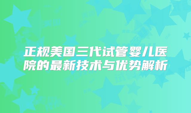 正规美国三代试管婴儿医院的最新技术与优势解析