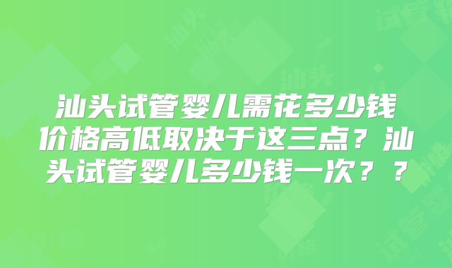 汕头试管婴儿需花多少钱价格高低取决于这三点？汕头试管婴儿多少钱一次？？