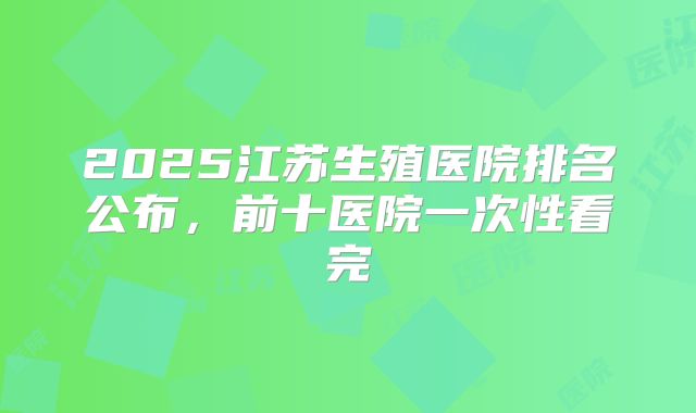 2025江苏生殖医院排名公布,前十医院一次性看完