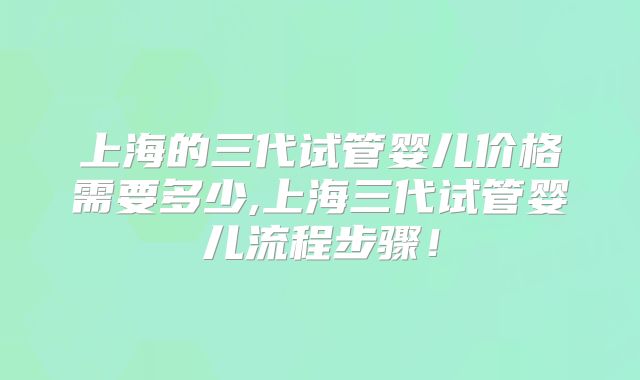 上海的三代试管婴儿价格需要多少,上海三代试管婴儿流程步骤！