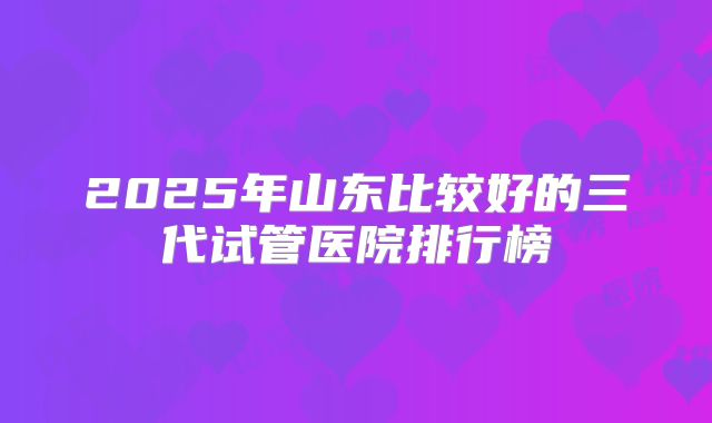2025年山东比较好的三代试管医院排行榜