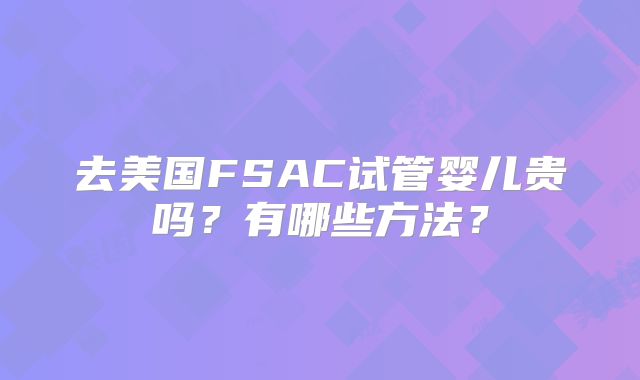 去美国FSAC试管婴儿贵吗？有哪些方法？