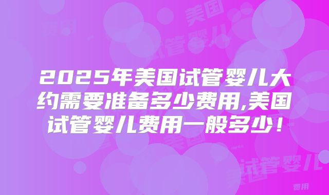 2025年美国试管婴儿大约需要准备多少费用,美国试管婴儿费用一般多少！