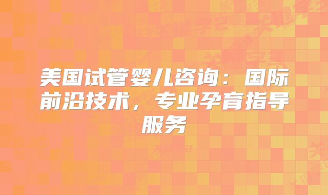 美国试管婴儿咨询:国际前沿技术,专业孕育指导服务