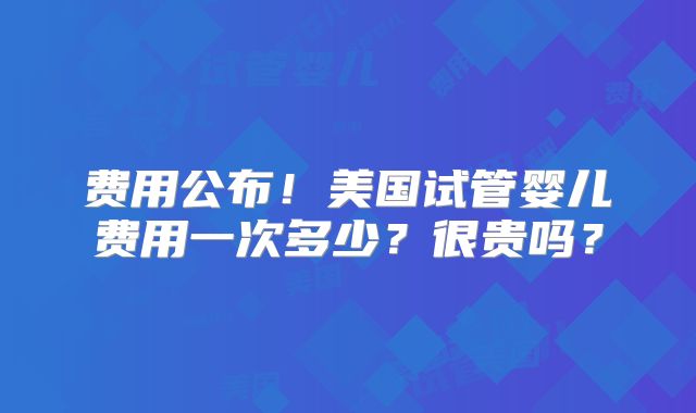 费用公布！美国试管婴儿费用一次多少？很贵吗？