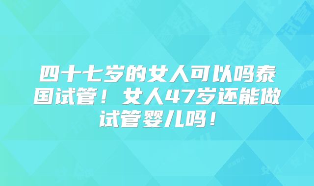 四十七岁的女人可以吗泰国试管！女人47岁还能做试管婴儿吗！