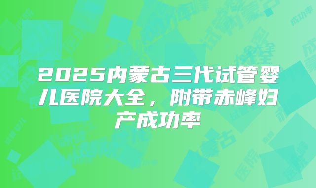 2025内蒙古三代试管婴儿医院大全，附带赤峰妇产成功率