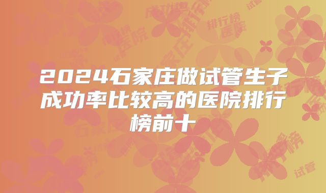 2024石家庄做试管生子成功率比较高的医院排行榜前十
