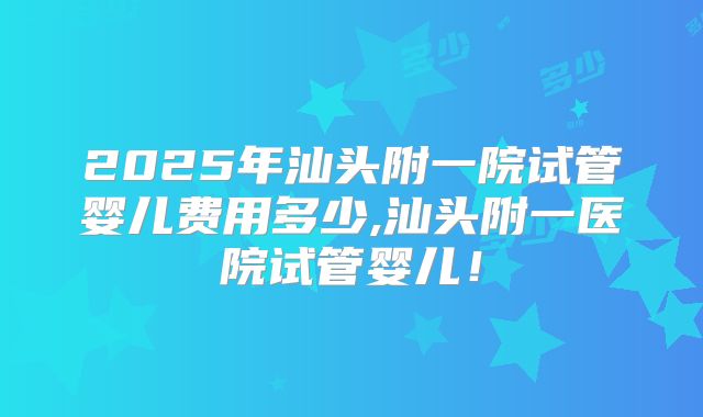2025年汕头附一院试管婴儿费用多少,汕头附一医院试管婴儿!