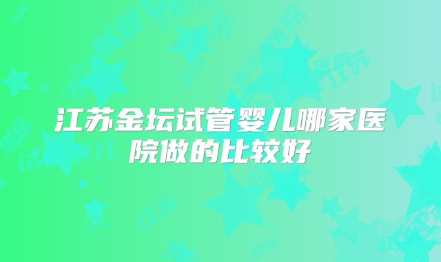 江苏金坛试管婴儿哪家医院做的比较好