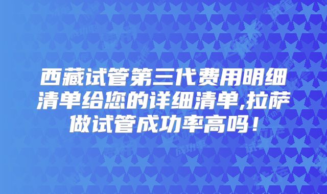 西藏试管第三代费用明细清单给您的详细清单,拉萨做试管成功率高吗！