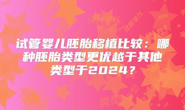 试管婴儿胚胎移植比较:哪种胚胎类型更优越于其他类型于2024?