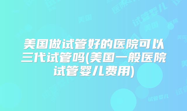 美国做试管好的医院可以三代试管吗(美国一般医院试管婴儿费用)