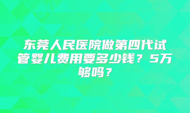 东莞人民医院做第四代试管婴儿费用要多少钱？5万够吗？