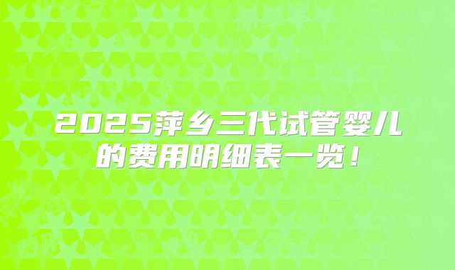 2025萍乡三代试管婴儿的费用明细表一览！
