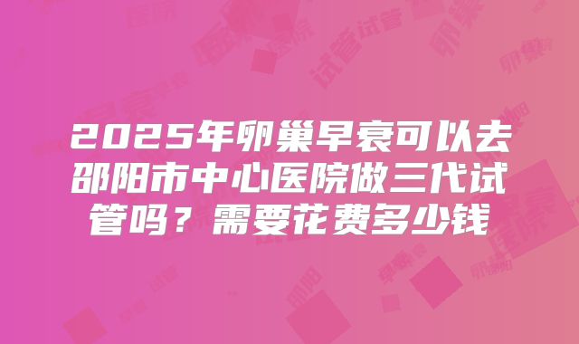 2025年卵巢早衰可以去邵阳市中心医院做三代试管吗？需要花费多少钱