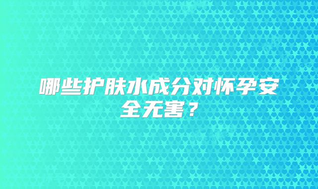 哪些护肤水成分对怀孕安全无害？