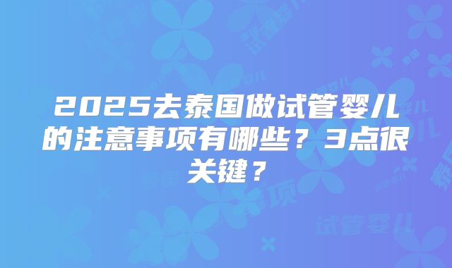 2025去泰国做试管婴儿的注意事项有哪些？3点很关键？