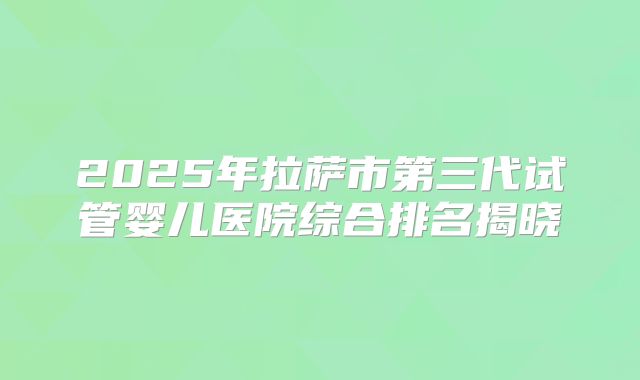 2025年拉萨市第三代试管婴儿医院综合排名揭晓