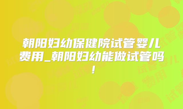 朝阳妇幼保健院试管婴儿费用_朝阳妇幼能做试管吗！