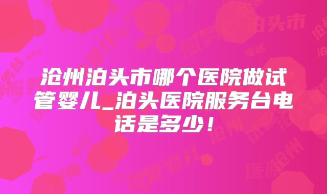 沧州泊头市哪个医院做试管婴儿_泊头医院服务台电话是多少！
