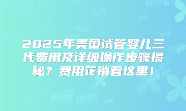 2025年美国试管婴儿三代费用及详细操作步骤揭秘？费用花销看这里！