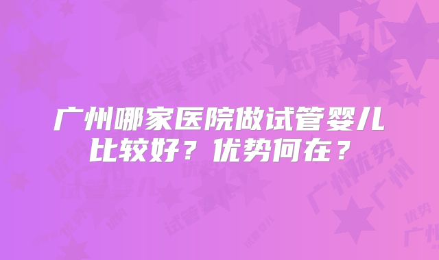 广州哪家医院做试管婴儿比较好?优势何在?