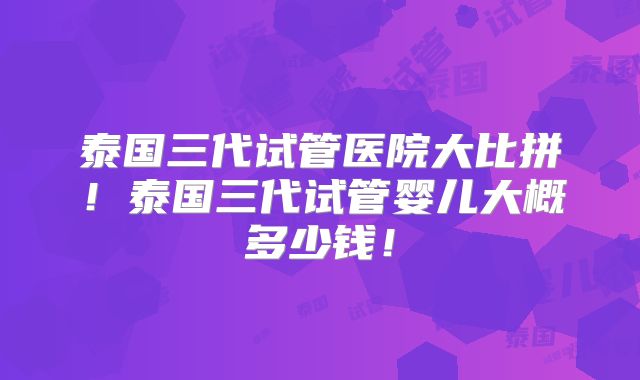 泰国三代试管医院大比拼!泰国三代试管婴儿大概多少钱!