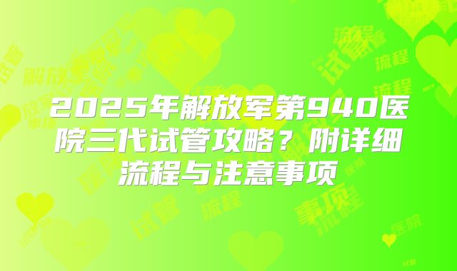 2025年解放军第940医院三代试管攻略？附详细流程与注意事项