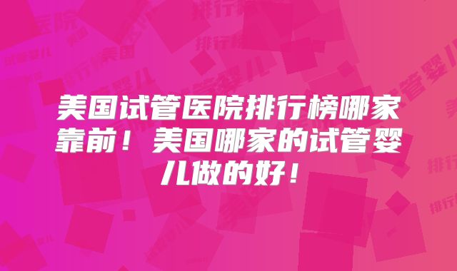 美国试管医院排行榜哪家靠前！美国哪家的试管婴儿做的好！