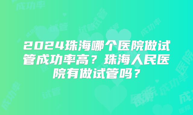 2024珠海哪个医院做试管成功率高？珠海人民医院有做试管吗？