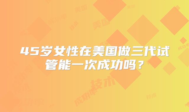 45岁女性在美国做三代试管能一次成功吗？