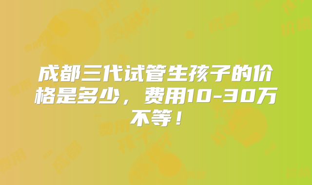 成都三代试管生孩子的价格是多少,费用10-30万不等!