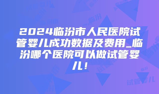 2024临汾市人民医院试管婴儿成功数据及费用_临汾哪个医院可以做试管婴儿！