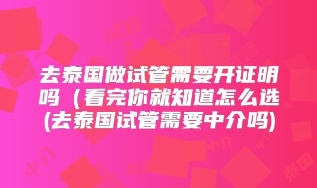 去泰国做试管需要开证明吗（看完你就知道怎么选(去泰国试管需要中介吗)