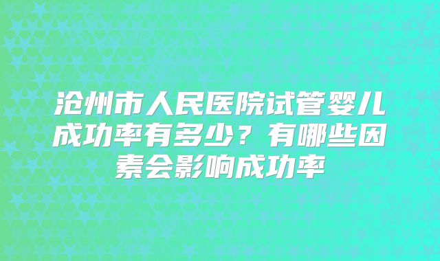 沧州市人民医院试管婴儿成功率有多少？有哪些因素会影响成功率