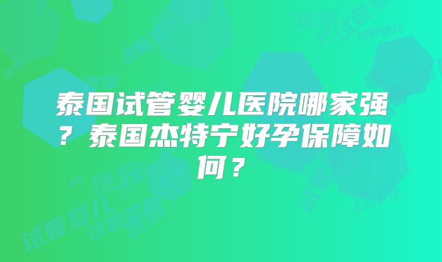 泰国试管婴儿医院哪家强？泰国杰特宁好孕保障如何？