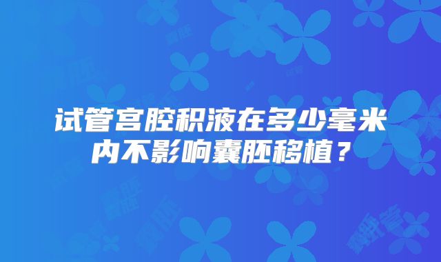 试管宫腔积液在多少毫米内不影响囊胚移植？
