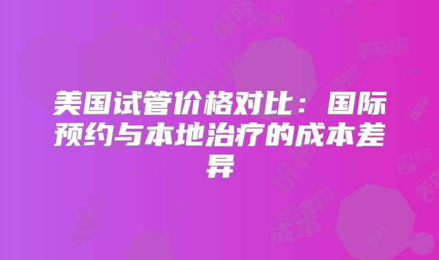 美国试管价格对比：国际预约与本地治疗的成本差异